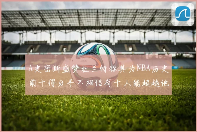 A史密斯盛赞杜兰特称其为NBA历史前十得分手不相信有十人能超越他