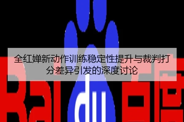 全红婵新动作训练稳定性提升与裁判打分差异引发的深度讨论