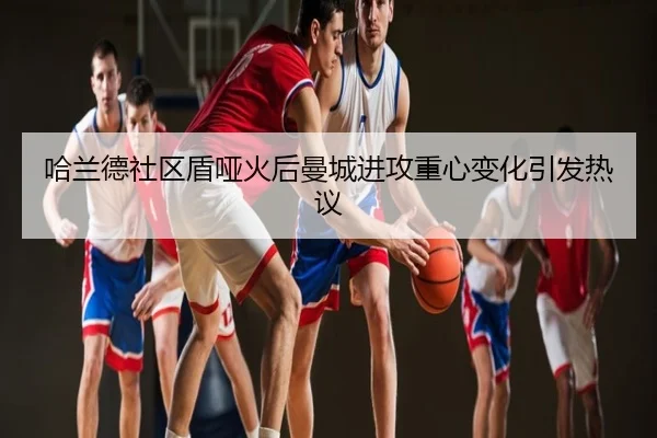 哈兰德社区盾哑火后曼城进攻重心变化引发热议