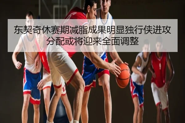 东契奇休赛期减脂成果明显独行侠进攻分配或将迎来全面调整