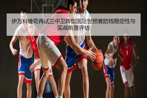 伊万科维奇再试三中卫阵型国足世预赛防线稳定性与实战前景评估