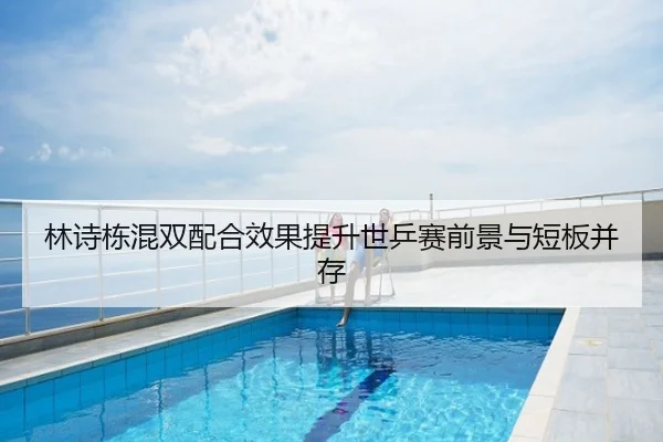 林诗栋混双配合效果提升世乒赛前景与短板并存