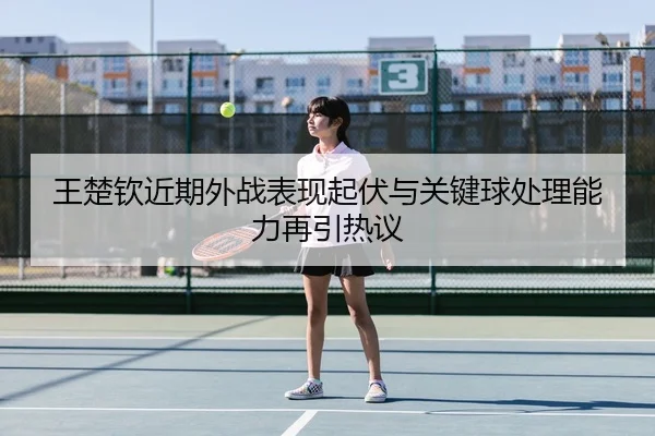 王楚钦近期外战表现起伏与关键球处理能力再引热议