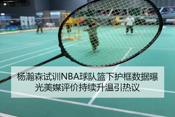杨瀚森试训NBA球队篮下护框数据曝光美媒评价持续升温引热议
